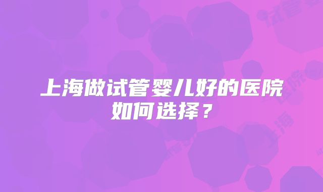 上海做试管婴儿好的医院如何选择？