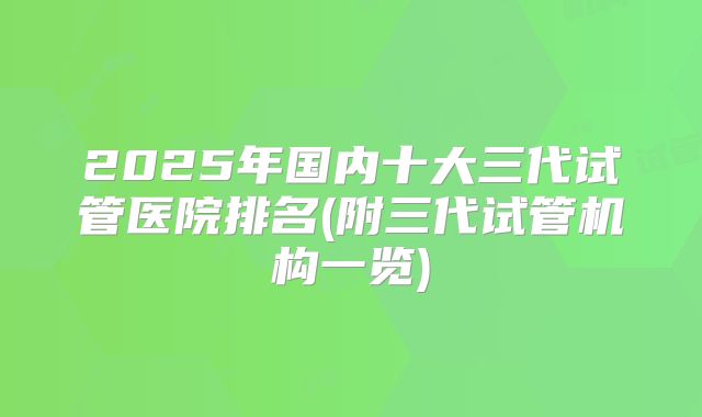2025年国内十大三代试管医院排名(附三代试管机构一览)