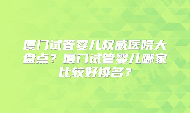 厦门试管婴儿权威医院大盘点？厦门试管婴儿哪家比较好排名？