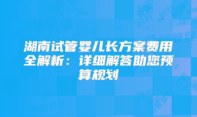 湖南试管婴儿长方案费用全解析：详细解答助您预算规划
