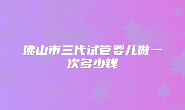 佛山市三代试管婴儿做一次多少钱