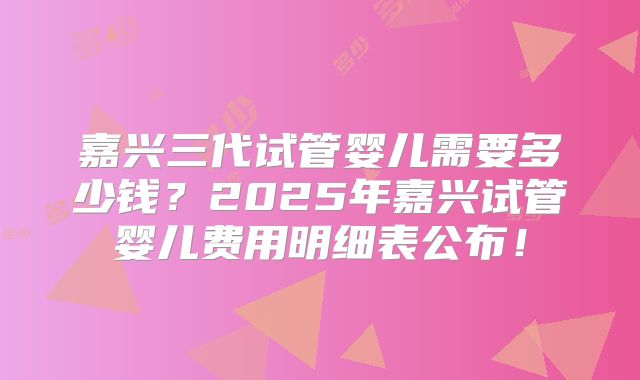 嘉兴三代试管婴儿需要多少钱？2025年嘉兴试管婴儿费用明细表公布！