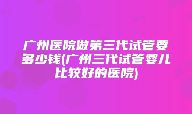 广州医院做第三代试管要多少钱(广州三代试管婴儿比较好的医院)