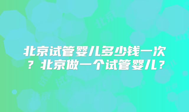 北京试管婴儿多少钱一次？北京做一个试管婴儿？