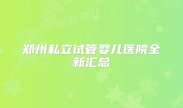 郑州私立试管婴儿医院全新汇总