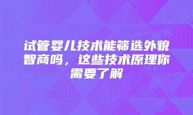 试管婴儿技术能筛选外貌智商吗,这些技术原理你需要了解