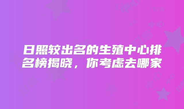 日照较出名的生殖中心排名榜揭晓，你考虑去哪家