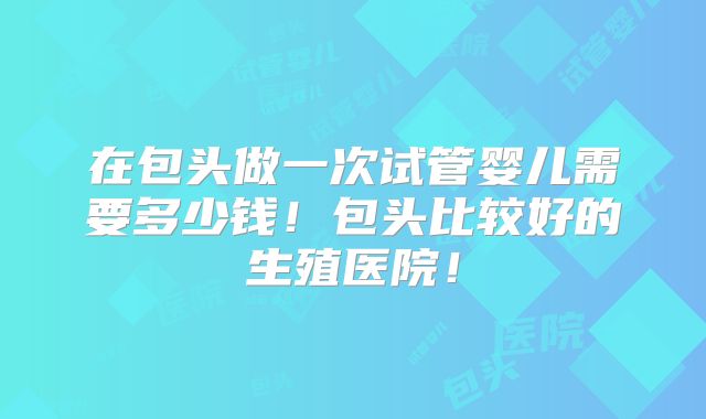在包头做一次试管婴儿需要多少钱!包头比较好的生殖医院!