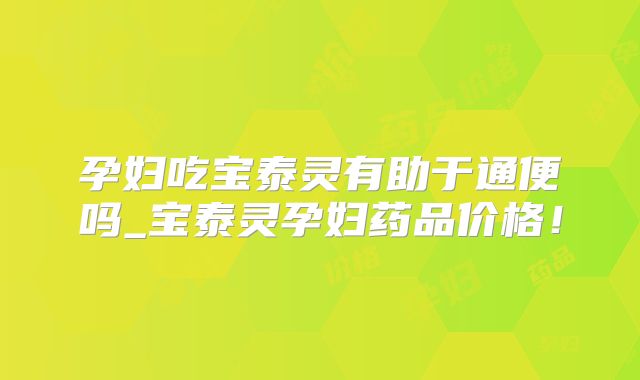 孕妇吃宝泰灵有助于通便吗_宝泰灵孕妇药品价格！