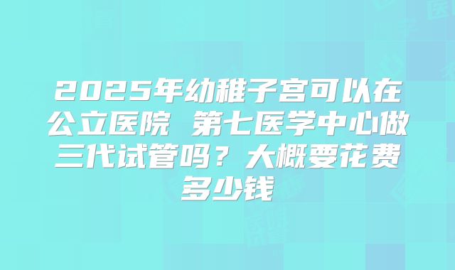 2025年幼稚子宫可以在公立医院 第七医学中心做三代试管吗？大概要花费多少钱