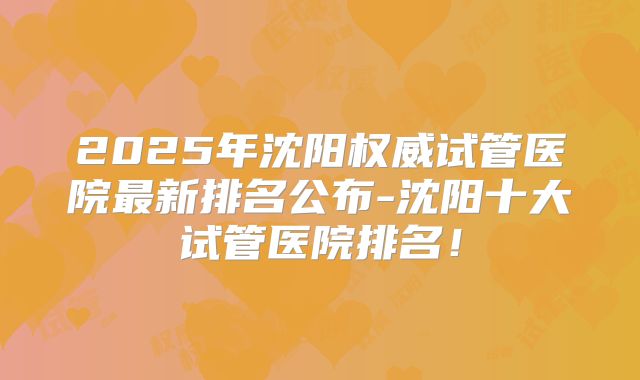 2025年沈阳权威试管医院最新排名公布-沈阳十大试管医院排名！