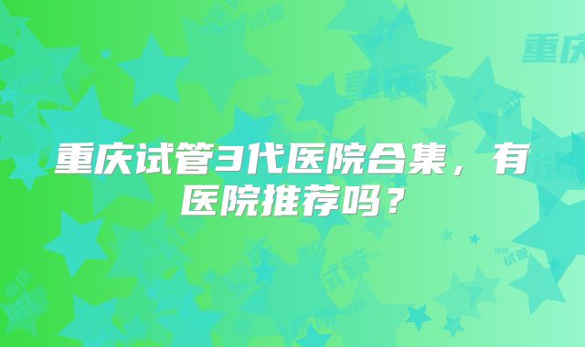 重庆试管3代医院合集，有医院推荐吗？
