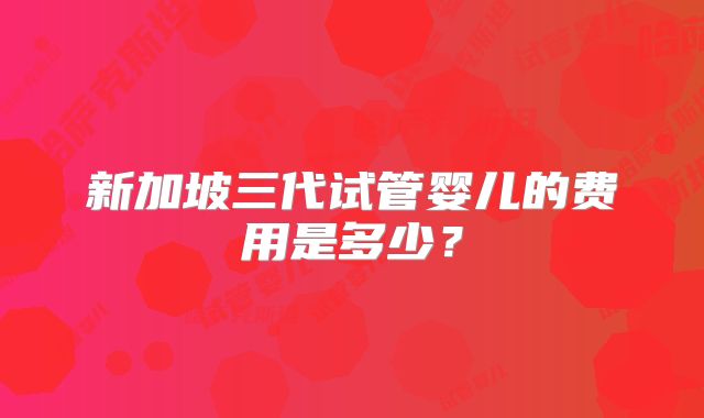新加坡三代试管婴儿的费用是多少？