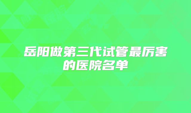 岳阳做第三代试管最厉害的医院名单