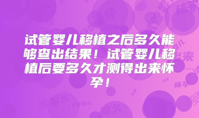 试管婴儿移植之后多久能够查出结果!试管婴儿移植后要多久才测得出来怀孕!