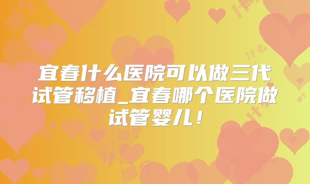 宜春什么医院可以做三代试管移植_宜春哪个医院做试管婴儿！
