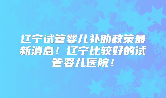 辽宁试管婴儿补助政策最新消息！辽宁比较好的试管婴儿医院！