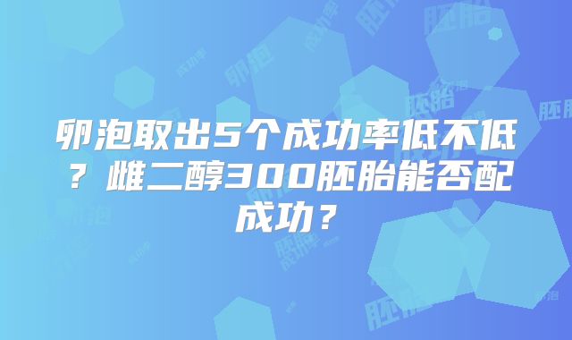 卵泡取出5个成功率低不低？雌二醇300胚胎能否配成功？