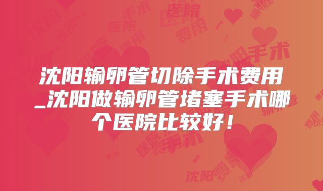 沈阳输卵管切除手术费用_沈阳做输卵管堵塞手术哪个医院比较好！