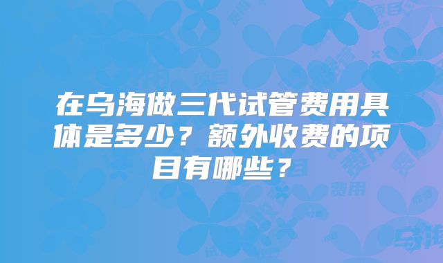 在乌海做三代试管费用具体是多少？额外收费的项目有哪些？