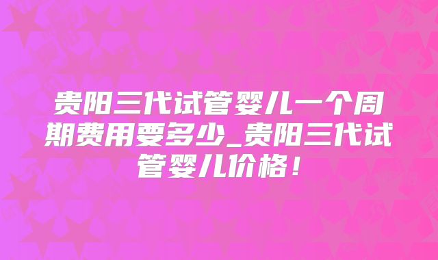 贵阳三代试管婴儿一个周期费用要多少_贵阳三代试管婴儿价格！