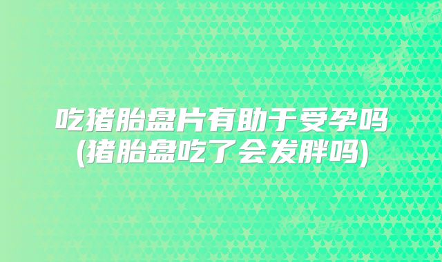 吃猪胎盘片有助于受孕吗(猪胎盘吃了会发胖吗)