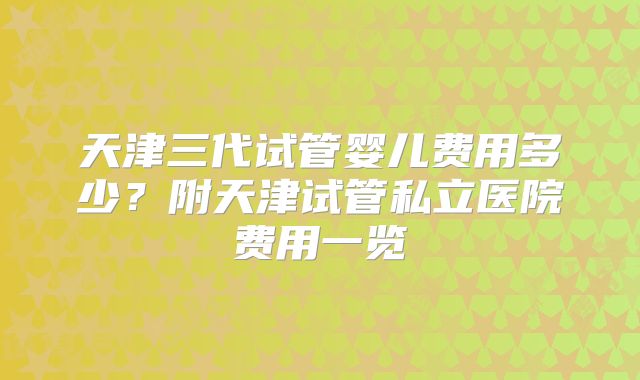 天津三代试管婴儿费用多少？附天津试管私立医院费用一览