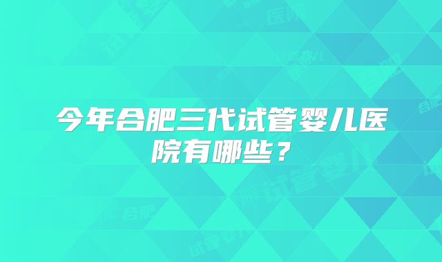 今年合肥三代试管婴儿医院有哪些？
