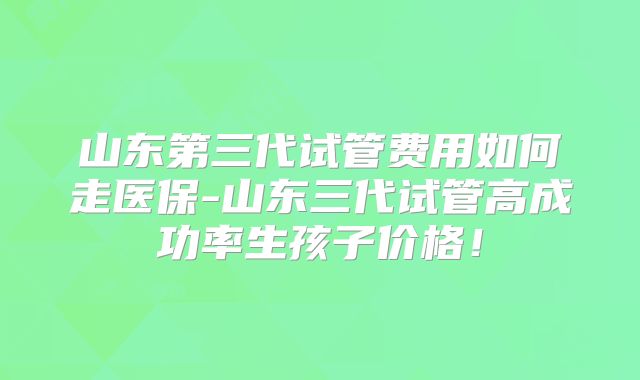 山东第三代试管费用如何走医保-山东三代试管高成功率生孩子价格！