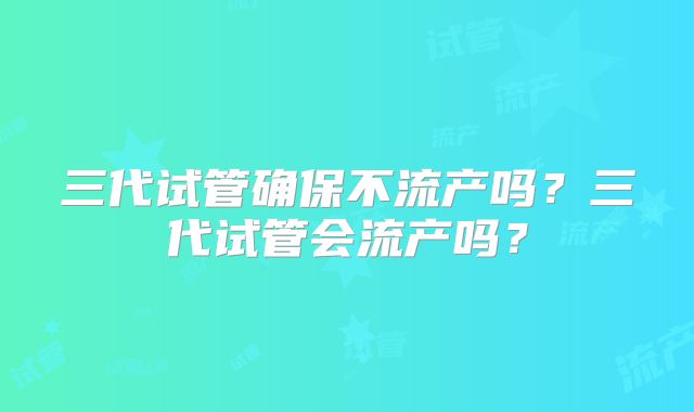 三代试管确保不流产吗？三代试管会流产吗？