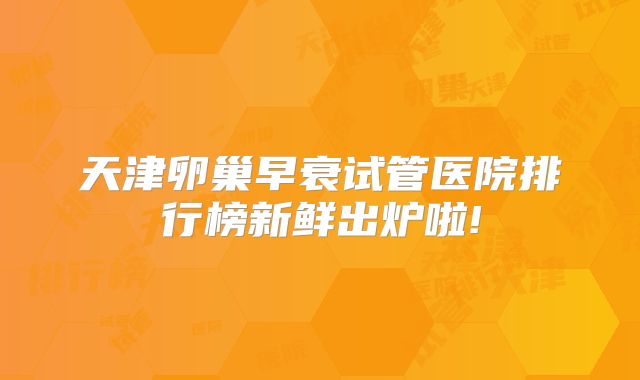 天津卵巢早衰试管医院排行榜新鲜出炉啦!