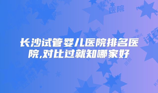 长沙试管婴儿医院排名医院,对比过就知哪家好