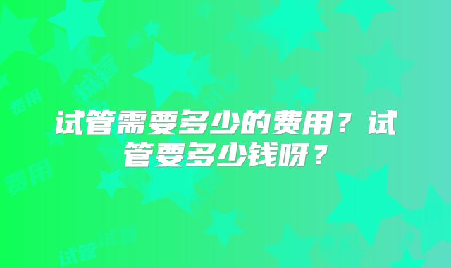 试管需要多少的费用？试管要多少钱呀？