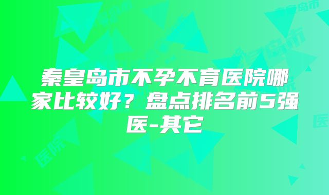 秦皇岛市不孕不育医院哪家比较好？盘点排名前5强医-其它