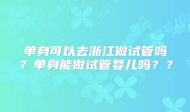 单身可以去浙江做试管吗？单身能做试管婴儿吗？？