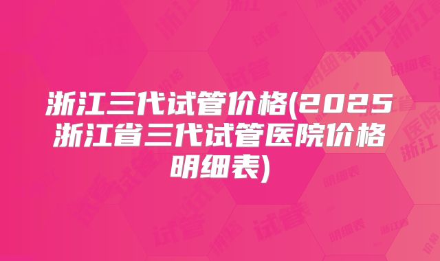浙江三代试管价格(2025浙江省三代试管医院价格明细表)