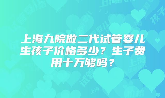 上海九院做二代试管婴儿生孩子价格多少？生子费用十万够吗？
