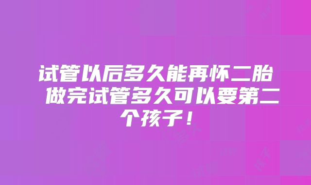 试管以后多久能再怀二胎 做完试管多久可以要第二个孩子！