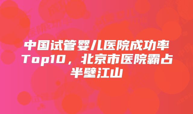 中国试管婴儿医院成功率Top10，北京市医院霸占半壁江山