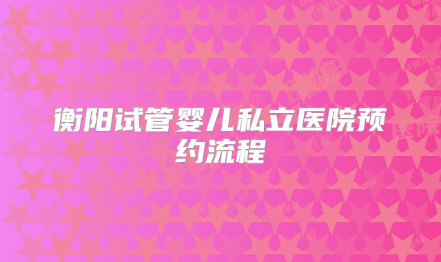 衡阳试管婴儿私立医院预约流程