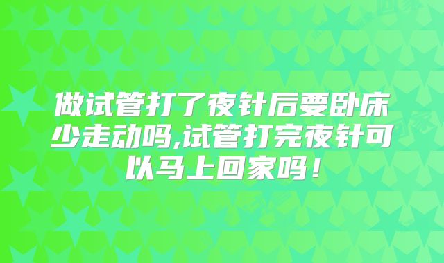 做试管打了夜针后要卧床少走动吗,试管打完夜针可以马上回家吗！