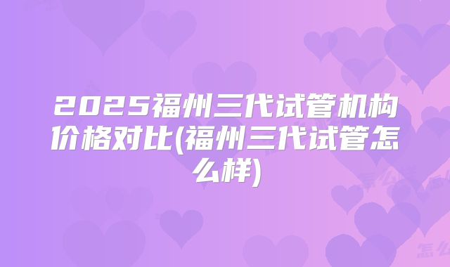 2025福州三代试管机构价格对比(福州三代试管怎么样)