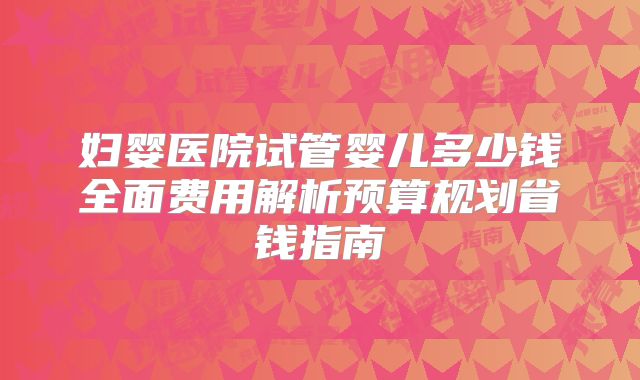 妇婴医院试管婴儿多少钱全面费用解析预算规划省钱指南