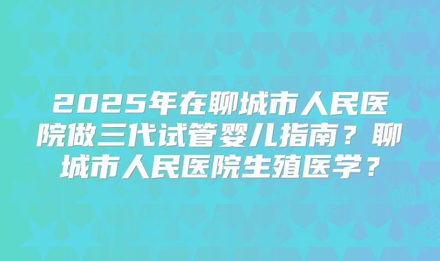 2025年在聊城市人民医院做三代试管婴儿指南？聊城市人民医院生殖医学？