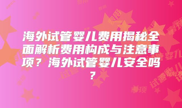 海外试管婴儿费用揭秘全面解析费用构成与注意事项?海外试管婴儿安全吗?