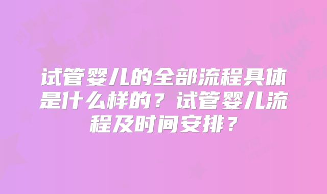 试管婴儿的全部流程具体是什么样的？试管婴儿流程及时间安排？