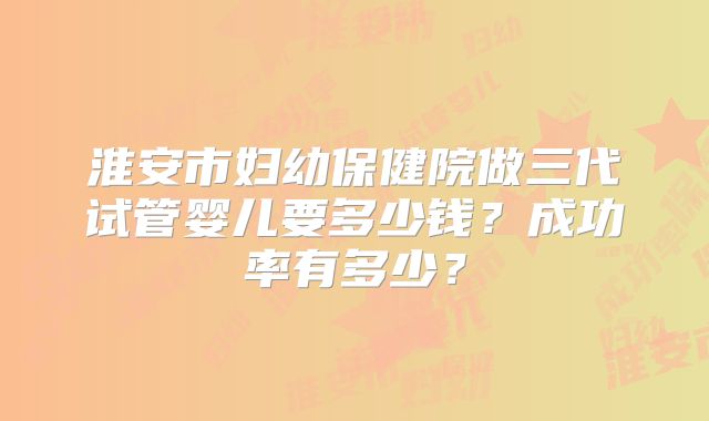 淮安市妇幼保健院做三代试管婴儿要多少钱?成功率有多少?
