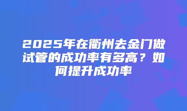 2025年在衢州去金门做试管的成功率有多高？如何提升成功率