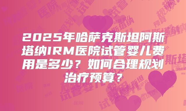 2025年哈萨克斯坦阿斯塔纳IRM医院试管婴儿费用是多少？如何合理规划治疗预算？