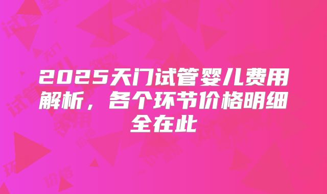2025天门试管婴儿费用解析，各个环节价格明细全在此